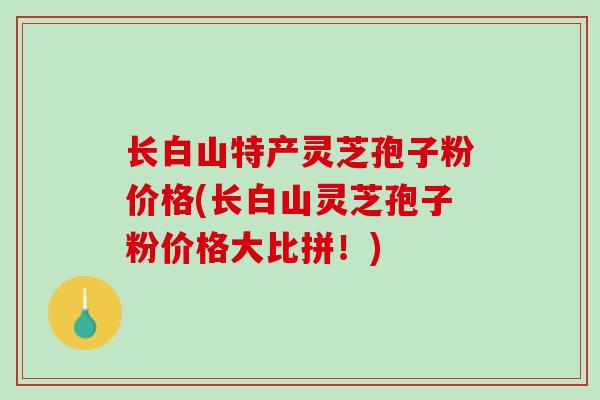 长白山特产灵芝孢子粉价格(长白山灵芝孢子粉价格大比拼！)