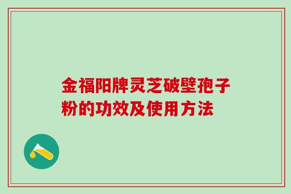金福阳牌灵芝破壁孢子粉的功效及使用方法