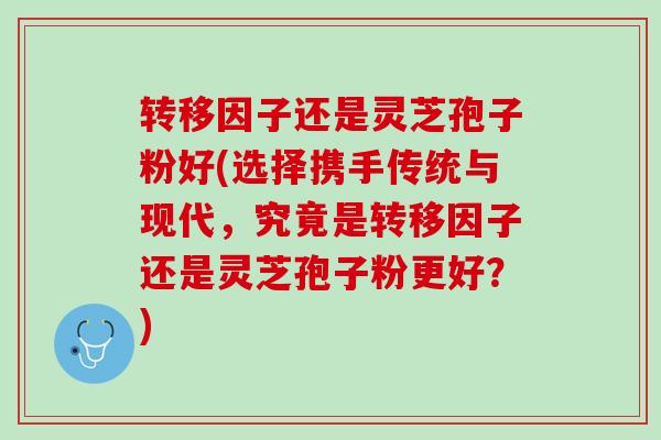 转移因子还是灵芝孢子粉好(选择携手传统与现代，究竟是转移因子还是灵芝孢子粉更好？)