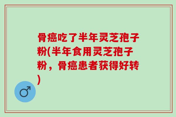 骨癌吃了半年灵芝孢子粉(半年食用灵芝孢子粉，骨癌患者获得好转)