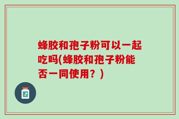 蜂胶和孢子粉可以一起吃吗(蜂胶和孢子粉能否一同使用？)