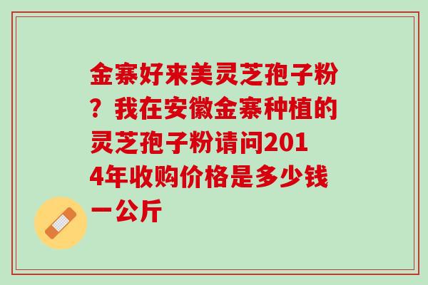 金寨好来美灵芝孢子粉？我在安徽金寨种植的灵芝孢子粉请问2014年收购价格是多少钱一公斤