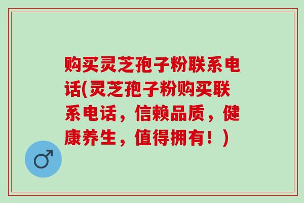 购买灵芝孢子粉联系电话(灵芝孢子粉购买联系电话，信赖品质，健康养生，值得拥有！)