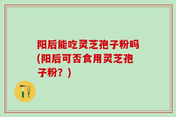 阳后能吃灵芝孢子粉吗(阳后可否食用灵芝孢子粉？)