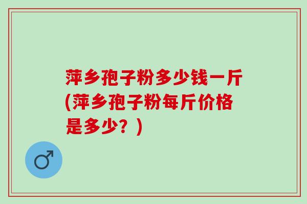 萍乡孢子粉多少钱一斤(萍乡孢子粉每斤价格是多少？)