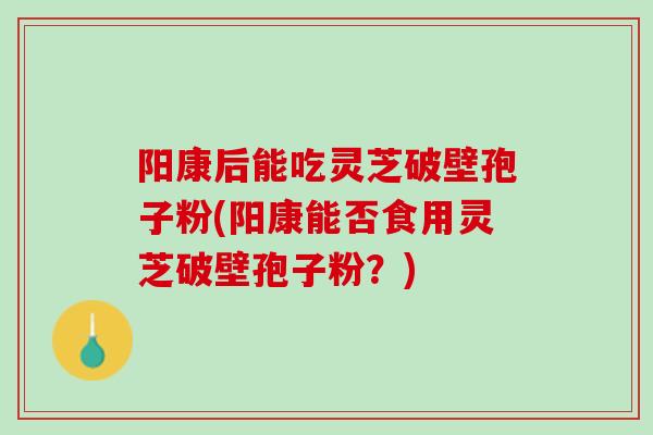 阳康后能吃灵芝破壁孢子粉(阳康能否食用灵芝破壁孢子粉？)