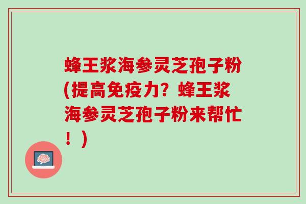 蜂王浆海参灵芝孢子粉(提高免疫力？蜂王浆海参灵芝孢子粉来帮忙！)