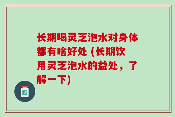 长期喝灵芝泡水对身体都有啥好处 (长期饮用灵芝泡水的益处，了解一下)