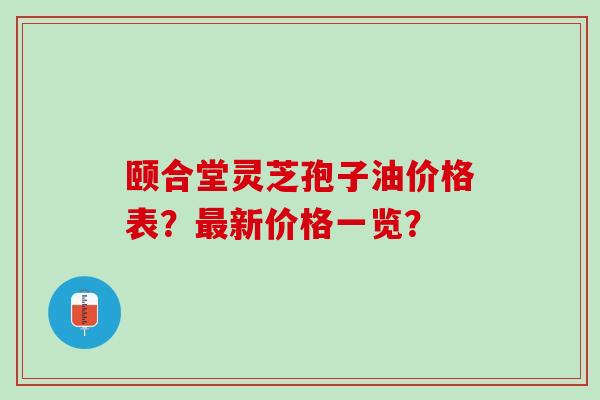 颐合堂灵芝孢子油价格表？最新价格一览？