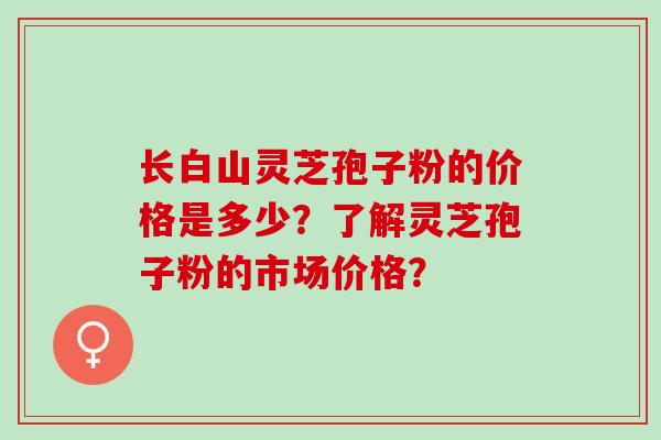 长白山灵芝孢子粉的价格是多少？了解灵芝孢子粉的市场价格？
