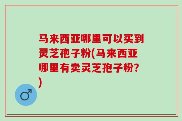 马来西亚哪里可以买到灵芝孢子粉(马来西亚哪里有卖灵芝孢子粉？)
