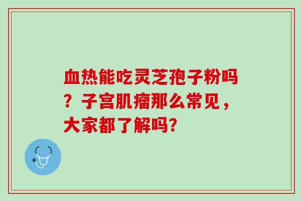 血热能吃灵芝孢子粉吗？子宫肌瘤那么常见，大家都了解吗？