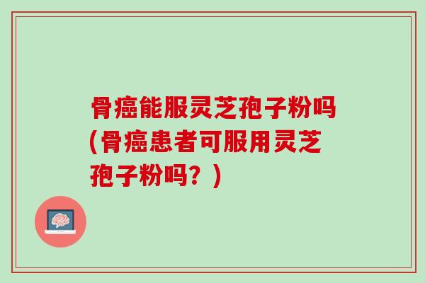 骨癌能服灵芝孢子粉吗(骨癌患者可服用灵芝孢子粉吗？)