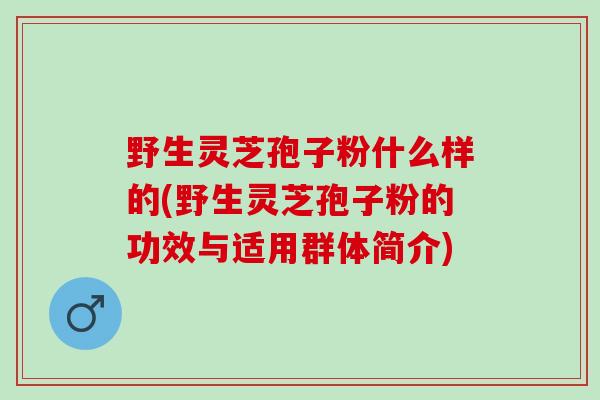 野生灵芝孢子粉什么样的(野生灵芝孢子粉的功效与适用群体简介)