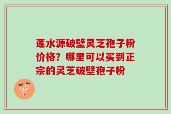 莲水源破壁灵芝孢子粉价格？哪里可以买到正宗的灵芝破壁孢子粉