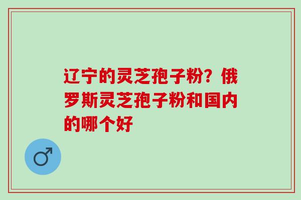 辽宁的灵芝孢子粉？俄罗斯灵芝孢子粉和国内的哪个好