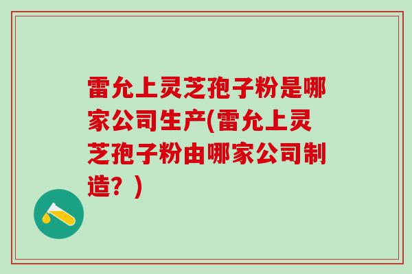 雷允上灵芝孢子粉是哪家公司生产(雷允上灵芝孢子粉由哪家公司制造？)