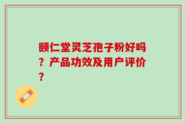 颐仁堂灵芝孢子粉好吗？产品功效及用户评价？