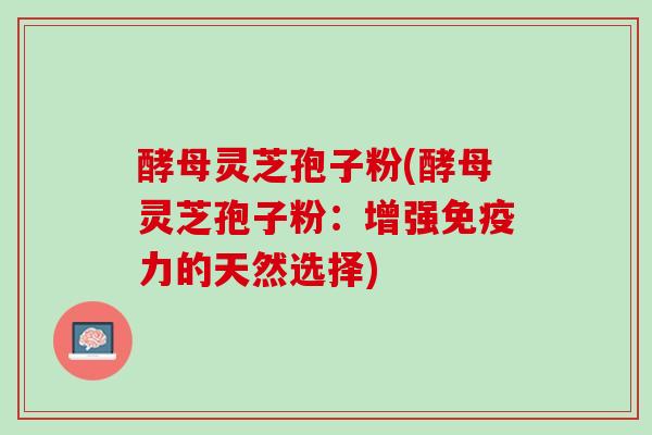 酵母灵芝孢子粉(酵母灵芝孢子粉：增强免疫力的天然选择)