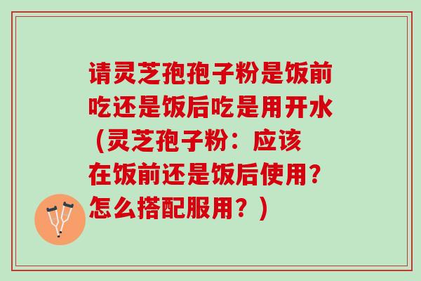 请灵芝孢孢子粉是饭前吃还是饭后吃是用开水 (灵芝孢子粉：应该在饭前还是饭后使用？怎么搭配服用？)
