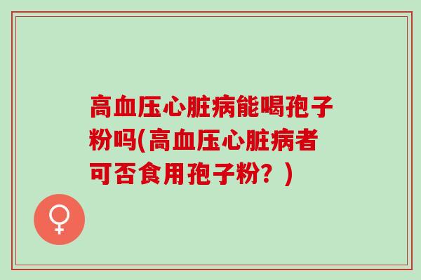 高血压心脏病能喝孢子粉吗(高血压心脏病者可否食用孢子粉？)