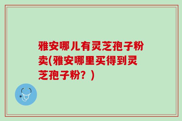 雅安哪儿有灵芝孢子粉卖(雅安哪里买得到灵芝孢子粉？)