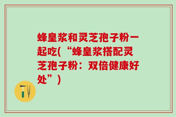 蜂皇浆和灵芝孢子粉一起吃(“蜂皇浆搭配灵芝孢子粉：双倍健康好处”)