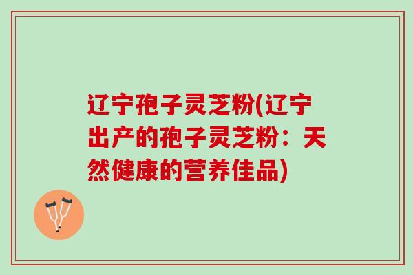 辽宁孢子灵芝粉(辽宁出产的孢子灵芝粉：天然健康的营养佳品)