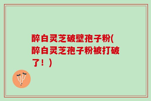 醉白灵芝破壁孢子粉(醉白灵芝孢子粉被打破了！)