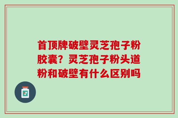 首顶牌破壁灵芝孢子粉胶囊？灵芝孢子粉头道粉和破壁有什么区别吗