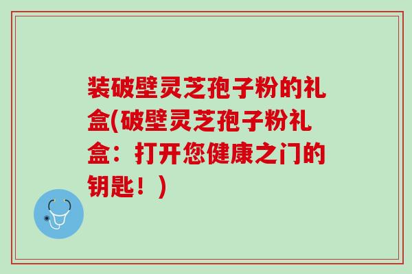装破壁灵芝孢子粉的礼盒(破壁灵芝孢子粉礼盒：打开您健康之门的钥匙！)