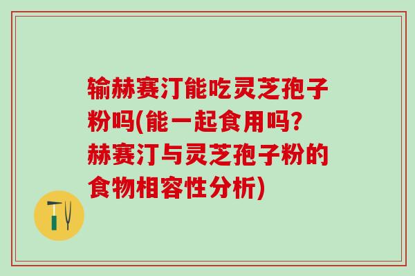 输赫赛汀能吃灵芝孢子粉吗(能一起食用吗？赫赛汀与灵芝孢子粉的食物相容性分析)