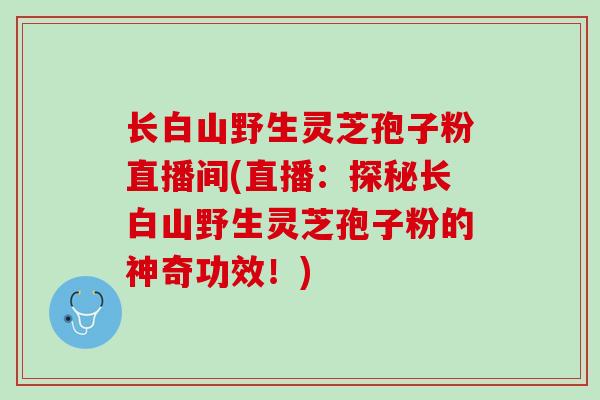 长白山野生灵芝孢子粉直播间(直播：探秘长白山野生灵芝孢子粉的神奇功效！)