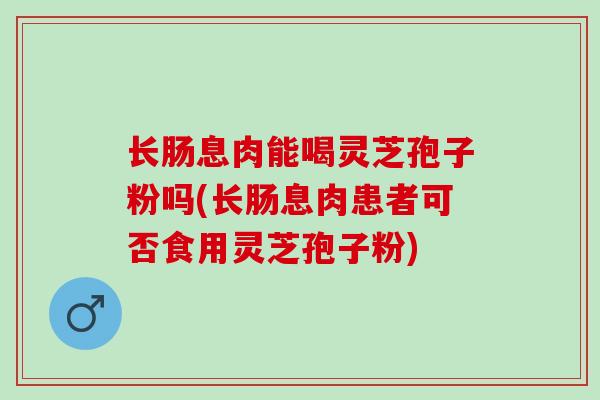 长肠息肉能喝灵芝孢子粉吗(长肠息肉患者可否食用灵芝孢子粉)