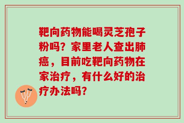 靶向药物能喝灵芝孢子粉吗？家里老人查出肺癌，目前吃靶向药物在家治疗，有什么好的治疗办法吗？
