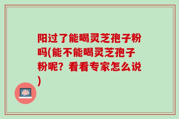 阳过了能喝灵芝孢子粉吗(能不能喝灵芝孢子粉呢？看看专家怎么说)