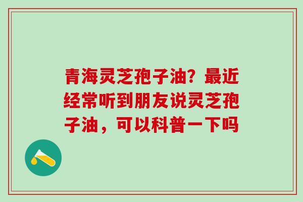 青海灵芝孢子油？最近经常听到朋友说灵芝孢子油，可以科普一下吗