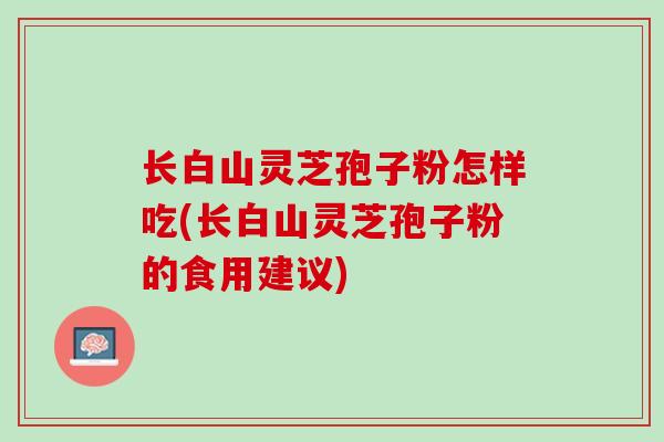 长白山灵芝孢子粉怎样吃(长白山灵芝孢子粉的食用建议) 长白山灵芝孢子粉怎样吃(长白山灵芝孢子粉的食用建议)