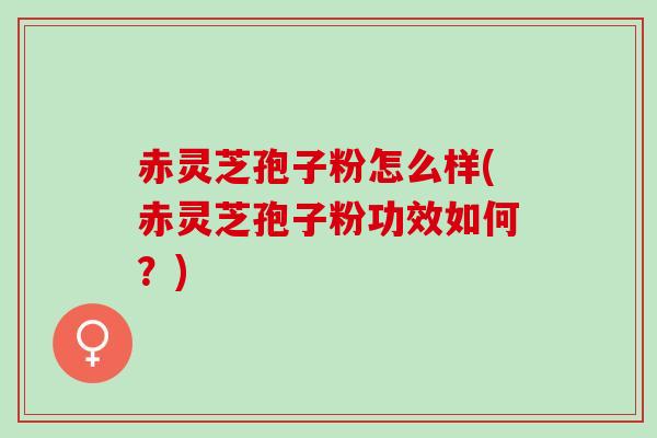 赤灵芝孢子粉怎么样(赤灵芝孢子粉功效如何？)