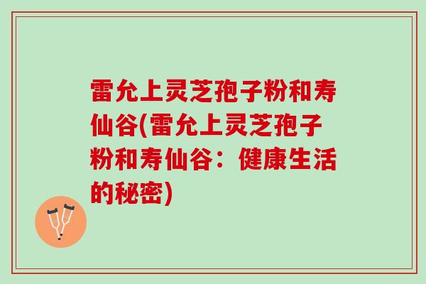 雷允上灵芝孢子粉和寿仙谷(雷允上灵芝孢子粉和寿仙谷：健康生活的秘密)
