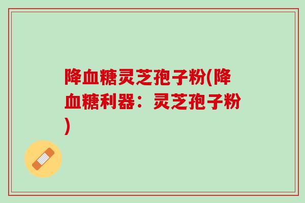 降血糖灵芝孢子粉(降血糖利器：灵芝孢子粉)