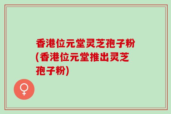 香港位元堂灵芝孢子粉(香港位元堂推出灵芝孢子粉)