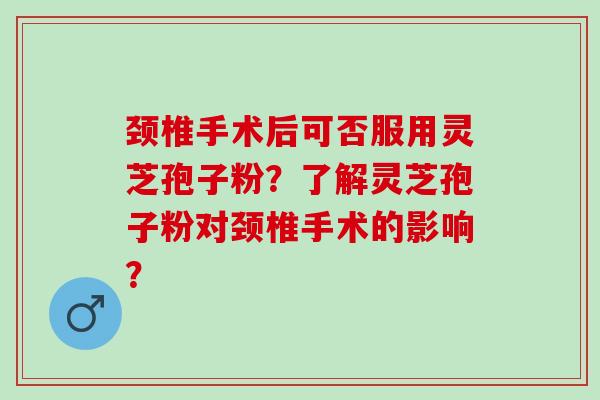 颈椎手术后可否服用灵芝孢子粉？了解灵芝孢子粉对颈椎手术的影响？
