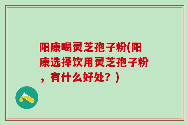 阳康喝灵芝孢子粉(阳康选择饮用灵芝孢子粉，有什么好处？)