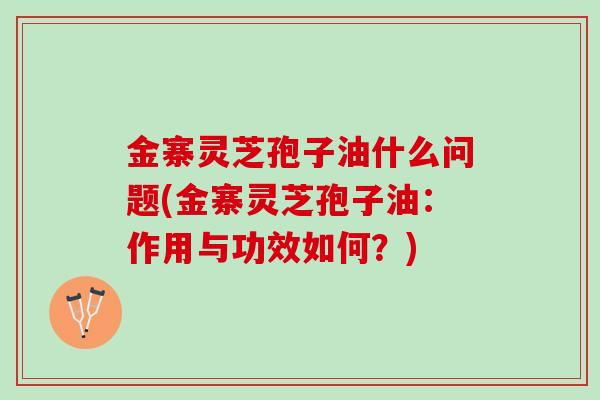 金寨灵芝孢子油什么问题(金寨灵芝孢子油：作用与功效如何？)