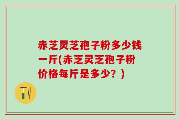 赤芝灵芝孢子粉多少钱一斤(赤芝灵芝孢子粉价格每斤是多少？)