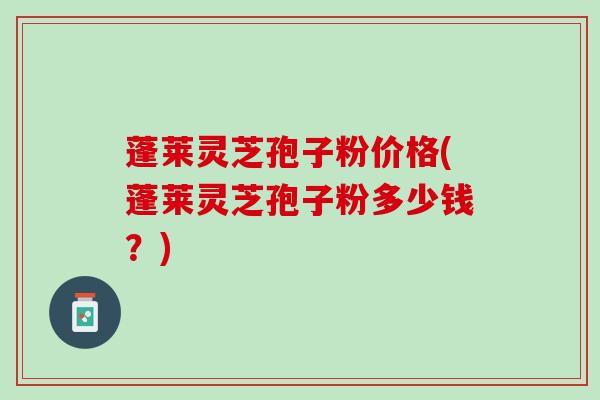 蓬莱灵芝孢子粉价格(蓬莱灵芝孢子粉多少钱？)