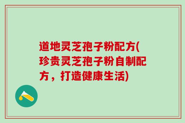 道地灵芝孢子粉配方(珍贵灵芝孢子粉自制配方，打造健康生活)