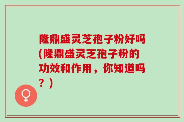 隆鼎盛灵芝孢子粉好吗(隆鼎盛灵芝孢子粉的功效和作用，你知道吗？)