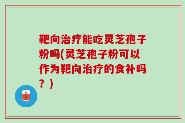 靶向治疗能吃灵芝孢子粉吗(灵芝孢子粉可以作为靶向治疗的食补吗？)